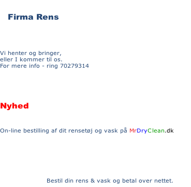  Firma Rens

Vi henter og bringer,
eller I kommer til os.
For mere info - ring 70279314 


Nyhed 
On-line bestilling af dit rensetøj og vask på MrDryClean.dk 

      Bestil din rens & vask og betal over nettet.
